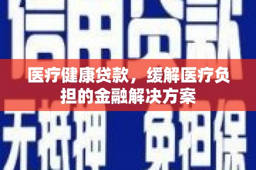 澧县医疗健康贷款，缓解医疗负担的金融解决方案